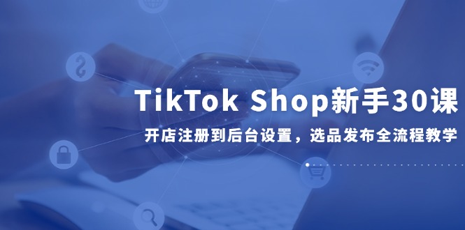 TikTok Shop新手30课，开店注册到后台设置，选品发布全流程教学-极光网创