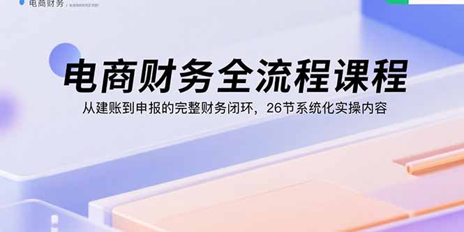 电商财务全流程课程：从建账到申报的完整财务闭环，26节系统化实操内容-极光网创